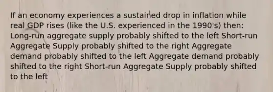 If an economy experiences a sustained drop in inflation while real GDP rises (like the U.S. experienced in the 1990's) then: Long-run aggregate supply probably shifted to the left Short-run Aggregate Supply probably shifted to the right Aggregate demand probably shifted to the left Aggregate demand probably shifted to the right Short-run Aggregate Supply probably shifted to the left