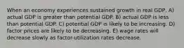 When an economy experiences sustained growth in real GDP, A) actual GDP is greater than potential GDP. B) actual GDP is less than potential GDP. C) potential GDP is likely to be increasing. D) factor prices are likely to be decreasing. E) wage rates will decrease slowly as factor-utilization rates decrease.