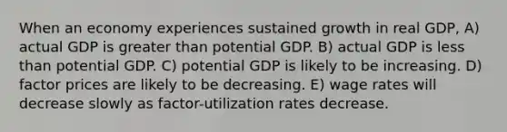 When an economy experiences sustained growth in real GDP, A) actual GDP is greater than potential GDP. B) actual GDP is less than potential GDP. C) potential GDP is likely to be increasing. D) factor prices are likely to be decreasing. E) wage rates will decrease slowly as factor-utilization rates decrease.