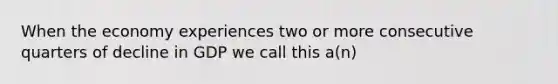 When the economy experiences two or more consecutive quarters of decline in GDP we call this a(n)