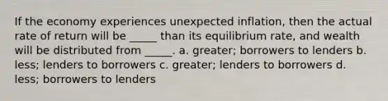 If the economy experiences unexpected inflation, then the actual rate of return will be _____ than its equilibrium rate, and wealth will be distributed from _____. a. greater; borrowers to lenders b. less; lenders to borrowers c. greater; lenders to borrowers d. less; borrowers to lenders