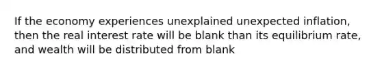 If the economy experiences unexplained unexpected inflation, then the real interest rate will be blank than its equilibrium rate, and wealth will be distributed from blank