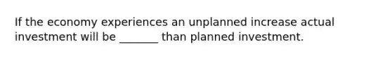 If the economy experiences an unplanned increase actual investment will be _______ than planned investment.