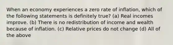 When an economy experiences a zero rate of inflation, which of the following statements is definitely true? (a) Real incomes improve. (b) There is no redistribution of income and wealth because of inflation. (c) <a href='https://www.questionai.com/knowledge/kqLbYoMfsB-relative-price' class='anchor-knowledge'>relative price</a>s do not change (d) All of the above