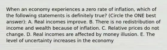 When an economy experiences a zero rate of inflation, which of the following statements is definitely true? (Circle the ONE best answer): A. Real incomes improve. B. There is no redistribution of income and wealth because of inflation. C. Relative prices do not change. D. Real incomes are affected by money illusion. E. The level of uncertainty increases in the economy