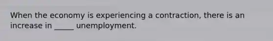 When the economy is experiencing a contraction, there is an increase in _____ unemployment.