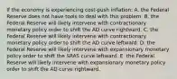 If the economy is experiencing​ cost-push inflation: A. the Federal Reserve does not have tools to deal with this problem. B. the Federal Reserve will likely intervene with contractionary monetary policy order to shift the AD curve rightward. C. the Federal Reserve will likely intervene with contractionary monetary policy order to shift the AD curve leftward. D. the Federal Reserve will likely intervene with expansionary monetary policy order to shift the SRAS curve leftward. E. the Federal Reserve will likely intervene with expansionary monetary policy order to shift the AD curve rightward.