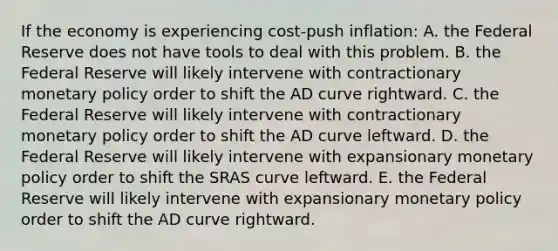 If the economy is experiencing​ cost-push inflation: A. the Federal Reserve does not have tools to deal with this problem. B. the Federal Reserve will likely intervene with contractionary <a href='https://www.questionai.com/knowledge/kEE0G7Llsx-monetary-policy' class='anchor-knowledge'>monetary policy</a> order to shift the AD curve rightward. C. the Federal Reserve will likely intervene with contractionary monetary policy order to shift the AD curve leftward. D. the Federal Reserve will likely intervene with expansionary monetary policy order to shift the SRAS curve leftward. E. the Federal Reserve will likely intervene with expansionary monetary policy order to shift the AD curve rightward.