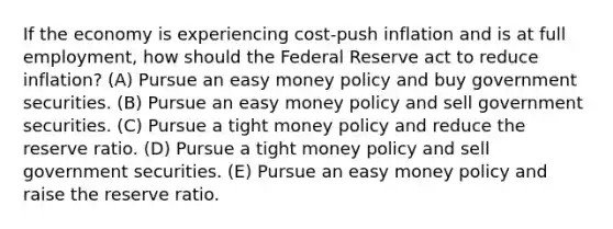 If the economy is experiencing cost-push inflation and is at full employment, how should the Federal Reserve act to reduce inflation? (A) Pursue an easy money policy and buy government securities. (B) Pursue an easy money policy and sell government securities. (C) Pursue a tight money policy and reduce the reserve ratio. (D) Pursue a tight money policy and sell government securities. (E) Pursue an easy money policy and raise the reserve ratio.