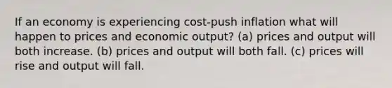 If an economy is experiencing cost-push inflation what will happen to prices and economic output? (a) prices and output will both increase. (b) prices and output will both fall. (c) prices will rise and output will fall.