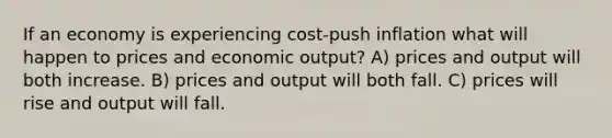 If an economy is experiencing cost-push inflation what will happen to prices and economic output? A) prices and output will both increase. B) prices and output will both fall. C) prices will rise and output will fall.