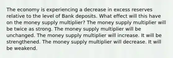 The economy is experiencing a decrease in excess reserves relative to the level of Bank deposits. What effect will this have on the money supply multiplier? The money supply multiplier will be twice as strong. The money supply multiplier will be unchanged. The money supply multiplier will increase. It will be strengthened. The money supply multiplier will decrease. It will be weakend.