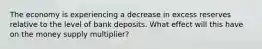 The economy is experiencing a decrease in excess reserves relative to the level of bank deposits. What effect will this have on the money supply multiplier?