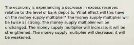 The economy is experiencing a decrease in excess reserves relative to the level of bank deposits. What effect will this have on the money supply multiplier? The money supply multiplier will be twice as strong. The money supply multiplier will be unchanged. The money supply multiplier will increase; it will be strengthened. The money supply multiplier will decrease; it will be weakened.