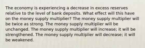 The economy is experiencing a decrease in excess reserves relative to the level of bank deposits. What effect will this have on the money supply multiplier? The money supply multiplier will be twice as strong. The money supply multiplier will be unchanged. The money supply multiplier will increase; it will be strengthened. The money supply multiplier will decrease; it will be weakened.