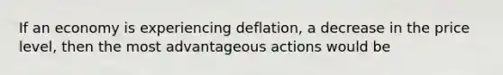 If an economy is experiencing deflation, a decrease in the price level, then the most advantageous actions would be