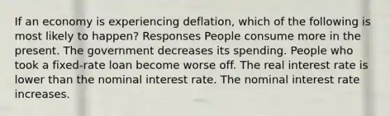 If an economy is experiencing deflation, which of the following is most likely to happen? Responses People consume more in the present. The government decreases its spending. People who took a fixed-rate loan become worse off. The real interest rate is lower than the nominal interest rate. The nominal interest rate increases.