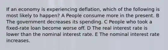 If an economy is experiencing deflation, which of the following is most likely to happen? A People consume more in the present. B The government decreases its spending. C People who took a fixed-rate loan become worse off. D The real interest rate is lower than the nominal interest rate. E The nominal interest rate increases.