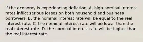 If the economy is experiencing​ deflation, A. high nominal interest rates inflict serious losses on both household and business borrowers. B. the nominal interest rate will be equal to the real interest rate. C. the nominal interest rate will be lower than the real interest rate. D. the nominal interest rate will be higher than the real interest rate.