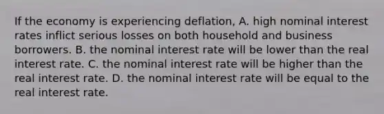 If the economy is experiencing​ deflation, A. high nominal interest rates inflict serious losses on both household and business borrowers. B. the nominal interest rate will be lower than the real interest rate. C. the nominal interest rate will be higher than the real interest rate. D. the nominal interest rate will be equal to the real interest rate.