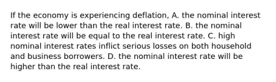 If the economy is experiencing deflation, A. the nominal interest rate will be lower than the real interest rate. B. the nominal interest rate will be equal to the real interest rate. C. high nominal interest rates inflict serious losses on both household and business borrowers. D. the nominal interest rate will be higher than the real interest rate.