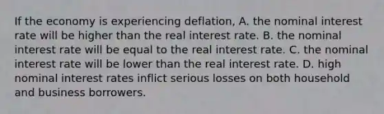 If the economy is experiencing​ deflation, A. the nominal interest rate will be higher than the real interest rate. B. the nominal interest rate will be equal to the real interest rate. C. the nominal interest rate will be lower than the real interest rate. D. high nominal interest rates inflict serious losses on both household and business borrowers.