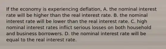 If the economy is experiencing​ deflation, A. the nominal interest rate will be higher than the real interest rate. B. the nominal interest rate will be lower than the real interest rate. C. high nominal interest rates inflict serious losses on both household and business borrowers. D. the nominal interest rate will be equal to the real interest rate.