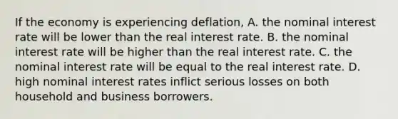 If the economy is experiencing​ deflation, A. the nominal interest rate will be lower than the real interest rate. B. the nominal interest rate will be higher than the real interest rate. C. the nominal interest rate will be equal to the real interest rate. D. high nominal interest rates inflict serious losses on both household and business borrowers.