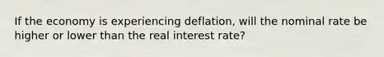 If the economy is experiencing deflation, will the nominal rate be higher or lower than the real interest rate?