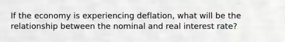 If the economy is experiencing deflation, what will be the relationship between the nominal and real interest rate?