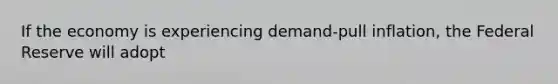 If the economy is experiencing demand-pull inflation, the Federal Reserve will adopt