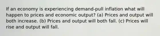 If an economy is experiencing demand-pull inflation what will happen to prices and economic output? (a) Prices and output will both increase. (b) Prices and output will both fall. (c) Prices will rise and output will fall.