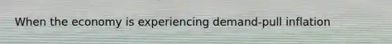 When the economy is experiencing demand-pull inflation