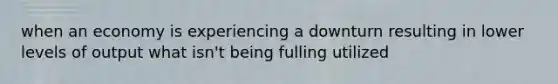 when an economy is experiencing a downturn resulting in lower levels of output what isn't being fulling utilized