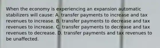 When the economy is experiencing an expansion automatic stabilizers will​ cause: A. transfer payments to increase and tax revenues to increase. B. transfer payments to decrease and tax revenues to increase. C. transfer payments to decrease and tax revenues to decrease. D. transfer payments and tax revenues to be unaffected.