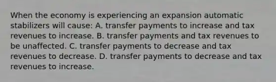 When the economy is experiencing an expansion automatic stabilizers will​ cause: A. transfer payments to increase and tax revenues to increase. B. transfer payments and tax revenues to be unaffected. C. transfer payments to decrease and tax revenues to decrease. D. transfer payments to decrease and tax revenues to increase.