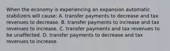 When the economy is experiencing an expansion automatic stabilizers will​ cause: A. transfer payments to decrease and tax revenues to decrease. B. transfer payments to increase and tax revenues to increase. C. transfer payments and tax revenues to be unaffected. D. transfer payments to decrease and tax revenues to increase.