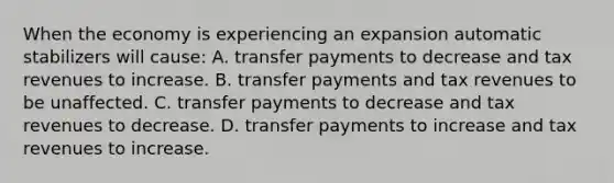 When the economy is experiencing an expansion automatic stabilizers will​ cause: A. transfer payments to decrease and tax revenues to increase. B. transfer payments and tax revenues to be unaffected. C. transfer payments to decrease and tax revenues to decrease. D. transfer payments to increase and tax revenues to increase.