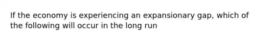 If the economy is experiencing an expansionary gap, which of the following will occur in the long run