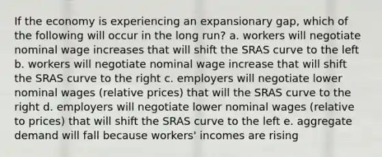 If the economy is experiencing an expansionary gap, which of the following will occur in the long run? a. workers will negotiate nominal wage increases that will shift the SRAS curve to the left b. workers will negotiate nominal wage increase that will shift the SRAS curve to the right c. employers will negotiate lower nominal wages (relative prices) that will the SRAS curve to the right d. employers will negotiate lower nominal wages (relative to prices) that will shift the SRAS curve to the left e. aggregate demand will fall because workers' incomes are rising