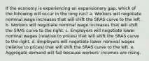 If the economy is experiencing an expansionary gap, which of the following will occur in the long run? a. Workers will negotiate nominal wage increases that will shift the SRAS curve to the left. b. Workers will negotiate nominal wage increases that will shift the SRAS curve to the right. c. Employers will negotiate lower nominal wages (relative to prices) that will shift the SRAS curve to the right. d. Employers will negotiate lower nominal wages (relative to prices) that will shift the SRAS curve to the left. e. Aggregate demand will fall because workers' incomes are rising.