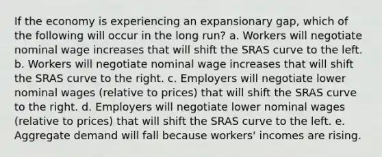 If the economy is experiencing an expansionary gap, which of the following will occur in the long run? a. Workers will negotiate nominal wage increases that will shift the SRAS curve to the left. b. Workers will negotiate nominal wage increases that will shift the SRAS curve to the right. c. Employers will negotiate lower nominal wages (relative to prices) that will shift the SRAS curve to the right. d. Employers will negotiate lower nominal wages (relative to prices) that will shift the SRAS curve to the left. e. Aggregate demand will fall because workers' incomes are rising.