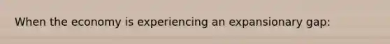 When the economy is experiencing an expansionary gap: