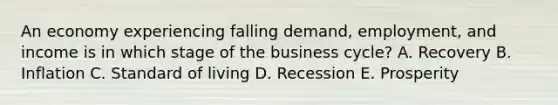 An economy experiencing falling demand, employment, and income is in which stage of the business cycle? A. Recovery B. Inflation C. Standard of living D. Recession E. Prosperity