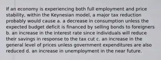 If an economy is experiencing both full employment and price stability, within the Keynesian model, a major tax reduction probably would cause a. a decrease in consumption unless the expected budget deficit is financed by selling bonds to foreigners b. an increase in the interest rate since individuals will reduce their savings in response to the tax cut c. an increase in the general level of prices unless government expenditures are also reduced d. an increase in unemployment in <a href='https://www.questionai.com/knowledge/k3kaQH73w3-the-near-future' class='anchor-knowledge'>the near future</a>.