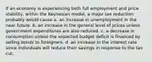 If an economy is experiencing both full employment and price stability, within the Keynesian model, a major tax reduction probably would cause a. an increase in unemployment in the near future. b. an increase in the general level of prices unless government expenditures are also reduced. c. a decrease in consumption unless the expected budget deficit is financed by selling bonds to foreigners. d. an increase in the interest rate since individuals will reduce their savings in response to the tax cut.