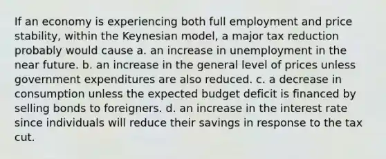 If an economy is experiencing both full employment and price stability, within the Keynesian model, a major tax reduction probably would cause a. an increase in unemployment in the near future. b. an increase in the general level of prices unless government expenditures are also reduced. c. a decrease in consumption unless the expected budget deficit is financed by selling bonds to foreigners. d. an increase in the interest rate since individuals will reduce their savings in response to the tax cut.