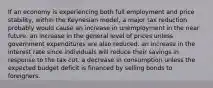 If an economy is experiencing both full employment and price stability, within the Keynesian model, a major tax reduction probably would cause an increase in unemployment in the near future. an increase in the general level of prices unless government expenditures are also reduced. an increase in the interest rate since individuals will reduce their savings in response to the tax cut. a decrease in consumption unless the expected budget deficit is financed by selling bonds to foreigners.