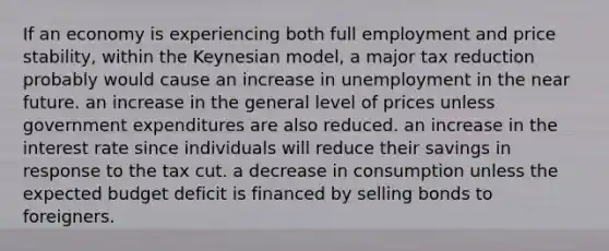 If an economy is experiencing both full employment and price stability, within the Keynesian model, a major tax reduction probably would cause an increase in unemployment in the near future. an increase in the general level of prices unless government expenditures are also reduced. an increase in the interest rate since individuals will reduce their savings in response to the tax cut. a decrease in consumption unless the expected budget deficit is financed by selling bonds to foreigners.