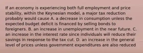 If an economy is experiencing both full employment and price stability, within the Keynesian model, a major tax reduction probably would cause A. a decrease in consumption unless the expected budget deficit is financed by selling bonds to foreigners. B. an increase in unemployment in the near future. C. an increase in the interest rate since individuals will reduce their savings in response to the tax cut. D. an increase in the general level of prices unless government expenditures are also reduced